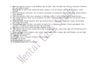 1. Hair: Upon inspection, his hair is evenly distributed, thick, its texture is silky and resilient hair and there is no presence of infestation
(lice) and variable in amount.
Head and face: his head is round, smooth skull contour, symmetric in size and consistent while her face is symmetric in facial
movement.
2. Eyes: Upon inspection of the client’s eyes, its eyebrows and eyelashes are symmetrically aligned, curled slightly outward and hair is
evenly distributed.
3. Nose: Upon inspection, client’s nose is symmetrical, no discharges, uniform in color, he breaths properly through the nares.
4. Ears: Through inspection, client’s ears are symmetrical; the auricle is aligned with the outer canthus of the eyes and same with the
color of facial skin.
5. Mouth and throat: Through inspection, client’s lips and buccal mucosa is pink in color. No retraction of gums, with incomplete
teeth. Tongue moves freely.
6. Neck and lymph nodes: The client’s neck muscles are equal in size, no enlargement of nodules or masses upon palpation. Head
movement is coordinated and smooth movement with no discomfort.
7. Skin: Brown in color, warm to touch and equally distributed by hair.
8. Nails: fingernail plate has convex curvature and an angle of nail plate about 160˚, smooth texture, finger nail and toenail bed color is
pale, with intact epidermis.
9. Thorax and lungs: Chest is symmetric, spine vertically aligned, spinal column is straight, right and left shoulder are at same height.
10. Breast and axilla: not assessed
11. . Abdomen: not assessed
12. Extremities: there is no presence of edema or abnormal findings
13. Genitals: not assessed
14. Rectum and anus: not assessed
15. Neurological/Cranial nerves: not assessed.
 
