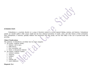 INTRODUCTION
Schizophrenia is a psychotic disorder (or a group of disorders) marked by severely impaired thinking, emotions, and behaviors. Schizophrenic
patients are typically unable to filter sensory stimuli and may have enhanced perceptions of sounds, colors, and other features of their environment.
Most schizophrenics, if untreated, gradually withdraw from interactions with other people, and lose their ability to take care of personal needs and
grooming.
Clinical Manifestations
The symptoms of schizophrenia are divided into two major categories:
A. The positive symptoms include:
 delusions and its types,
 hallucinations,
 loose associations and
 bizarre or disorganized behavior
B. The negative symptoms includes:
 restricted emotions,
 anhedonia,
 avolition,
 alogia,
 catatonia and
 social withdrawal.
Diagnostic Test
 