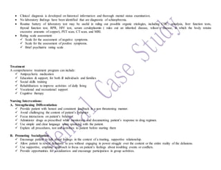  Clinical diagnosis is developed on historical information and thorough mental status examination.
 No laboratory findings have been identified that are diagnostic of schizophrenia.
 Routine battery of laboratory test may be useful in ruling out possible organic etiologies, including CBC, urinalysis, liver function tests,
thyroid function test, RPR, HIV test, serum ceruloplasmin ( rules out an inherited disease, wilson’s disease, in which the body retains
excessive amounts of copper), PET scan, CT scan, and MRI.
 Rating scale assessment:
 Scale for the assessment of negative symptoms.
 Scale for the assessment of positive symptoms.
 Brief psychiatric rating scale
Treatment
A comprehensive treatment program can include:
 Antipsychotic medication
 Education & support, for both ill individuals and families
 Social skills training
 Rehabilitation to improve activities of daily living
 Vocational and recreational support
 Cognitive therapy
Nursing Interventions:
A. Strengthening Differentiation
 Provide patient with honest and consistent feedback in a non threatening manner.
 Avoid challenging the content of patient’s behavior
 Focus interactions on patient’s behavior.
 Administer drugs as prescribed while monitoring and documenting patient’s response to drug regimen.
 Use simple and clear language when speaking with the patient.
 Explain all procedures, test and activities to patient before starting them
B. Promoting Socialization
 Encourage patient to talk about feelings in the context of a trusting, supportive relationship.
 Allow patient to reveal delusions to you without engaging in power struggle over the content or the entire reality of the delusions.
 Use supportive, emphatic approach to focus on patient’s feelings about troubling events or conflicts.
 Provide opportunities for socialization and encourage participation in group activities.
 