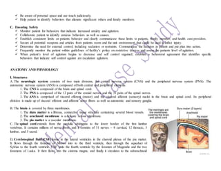  Be aware of personal space and use touch judiciously.
 Help patient to identify behaviors that alienate significant others and family members.
C. Ensuring Safety
 Monitor patient for behaviors that indicate increased anxiety and agitation.
 Collaborate patient to identify anxious behaviors as well as causes.
 Establish consistent limits on patients behavior and clearly communicate these limits to patients, family member, and health care providers.
 Secure all potential weapons and articles from patients room and the unit environment that could be used to inflict injury.
 Determine the need for external control, including seclusion or restraints. Communicate the decision to patient and put plan into action.
 Frequently monitor the patient within guidelines of facility’s policy on restrictive devices and assess the patients level of agitation.
 When patient’s level of agitation begins to decrease and self control regained, establish a behavioral agreement that identifies specific
behaviors that indicate self control against are escalation agitation.
ANATOMY AND PHYSIOLOGY
I. Structures
A. The neurologic system consists of two main divisions, the central nervous system (CNS) and the peripheral nervous system (PNS). The
autonomic nervous system (ANS) is composed of both central and peripheral elements.
1. The CNS is composed of the brain and spinal cord.
2. The PNS is composed of the 12 pairs of the cranial nerves and the 31 pairs of the spinal nerves.
3. The ANS is comprised of visceral efferent (motor) and the visceral afferent (sensory) nuclei in the brain and spinal cord. Its peripheral
division is made up of visceral efferent and afferent nerve fibers as well as autonomic and sensory ganglia.
B. The brain is covered by three membranes.
1. The dura matter is a fibrous, connective tissue structure containing several blood vessels.
2. The arachnoid membrane is a delicate serous membrane.
3. The pia matter is a vascular membrane.
C. The spinal cord extends from the medulla oblongata to the lower border of the first lumbar
vertebrae. It contains millions of nerve fibers, and it consists of 31 nerves – 8 cervical, 12 thoracic, 5
lumbar, and 5 sacral.
D. Cerebrospinal fluid (CSF) forms in the lateral ventricles in the choroid plexus of the pia matter.
It flows through the foramen of Monro into to the third ventricle, then through the aqueduct of
Sylvius to the fourth ventricle. CSF exits the fourth ventricle by the foramen of Magendie and the two
foramens of Luska. It then flows into the cistema magna, and finally it circulates to the subarachnoid
 