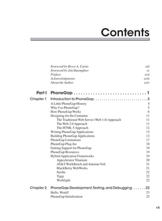 vii
Contents
xiii
xv
xvii
xxiii
xxiv
Part I PhoneGap  .  .  .  .  .  .  .  .  .  .  .  .  .  .  .  .  .  .  .  .  .  .  .  .  .  .  .  .  .  . 1
Chapter 1 Introduction to PhoneGap .  .  .  .  .  .  .  .  .  .  .  .  .  .  .  .  .  .  .  .  .  .  .  .  .  .  . 3
A Little PhoneGap History 4
Why Use PhoneGap? 5
How PhoneGap Works 6
Designing for the Container 11
The Traditional Web Server (Web 1.0)Approach 11
The Web 2.0Approach 11
The HTML 5Approach 12
Writing PhoneGapApplications 13
Building PhoneGapApplications 13
PhoneGap Limitations 17
PhoneGap Plug-Ins 18
Getting Support for PhoneGap 19
PhoneGap Resources 19
HybridApplication Frameworks 19
Appcelerator Titanium 20
AT&T WorkBench andAntennaVolt 21
BlackBerry WebWorks 21
Strobe 22
Tiggr 22
Worklight 22
Chapter 2 PhoneGap Development,Testing,and Debugging  .  .  .  .  .  . 23
Hello, World! 23
PhoneGap Initialization 25
 