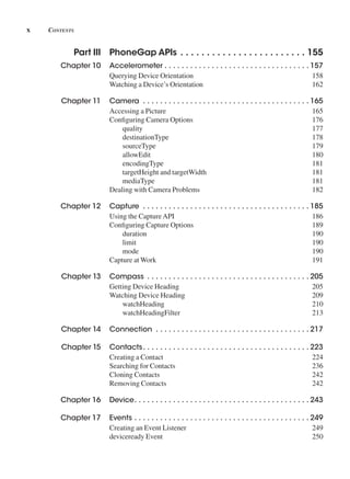 x Contents
Part III PhoneGap APIs  .  .  .  .  .  .  .  .  .  .  .  .  .  .  .  .  .  .  .  .  .  .  .  . 155
Chapter 10 Accelerometer  .  .  .  .  .  .  .  .  .  .  .  .  .  .  .  .  .  .  .  .  .  .  .  .  .  .  .  .  .  .  .  .  .  . 157
Querying Device Orientation 158
Watching a Device’s Orientation 162
Chapter 11 Camera  .  .  .  .  .  .  .  .  .  .  .  .  .  .  .  .  .  .  .  .  .  .  .  .  .  .  .  .  .  .  .  .  .  .  .  .  .  .  . 165
Accessing a Picture 165
Configuring Camera Options 176
quality 177
destinationType 178
sourceType 179
allowEdit 180
encodingType 181
targetHeight and targetWidth 181
mediaType 181
Dealing with Camera Problems 182
Chapter 12 Capture  .  .  .  .  .  .  .  .  .  .  .  .  .  .  .  .  .  .  .  .  .  .  .  .  .  .  .  .  .  .  .  .  .  .  .  .  .  .  . 185
Using the CaptureAPI 186
Configuring Capture Options 189
duration 190
limit 190
mode 190
Capture at Work 191
Chapter 13 Compass  .  .  .  .  .  .  .  .  .  .  .  .  .  .  .  .  .  .  .  .  .  .  .  .  .  .  .  .  .  .  .  .  .  .  .  .  .  . 205
Getting Device Heading 205
Watching Device Heading 209
watchHeading 210
watchHeadingFilter 213
Chapter 14 Connection  .  .  .  .  .  .  .  .  .  .  .  .  .  .  .  .  .  .  .  .  .  .  .  .  .  .  .  .  .  .  .  .  .  .  .  . 217
Chapter 15 Contacts .  .  .  .  .  .  .  .  .  .  .  .  .  .  .  .  .  .  .  .  .  .  .  .  .  .  .  .  .  .  .  .  .  .  .  .  .  .  . 223
Creating a Contact 224
Searching for Contacts 236
Cloning Contacts 242
Removing Contacts 242
Chapter 16 Device .  .  .  .  .  .  .  .  .  .  .  .  .  .  .  .  .  .  .  .  .  .  .  .  .  .  .  .  .  .  .  .  .  .  .  .  .  .  .  .  . 243
Chapter 17 Events  .  .  .  .  .  .  .  .  .  .  .  .  .  .  .  .  .  .  .  .  .  .  .  .  .  .  .  .  .  .  .  .  .  .  .  .  .  .  .  .  . 249
Creating an Event Listener 249
deviceready Event 250
 