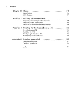 xii Contents
Chapter 22 Storage  .  .  .  .  .  .  .  .  .  .  .  .  .  .  .  .  .  .  .  .  .  .  .  .  .  .  .  .  .  .  .  .  .  .  .  .  .  .  .  . 315
Local Storage 316
SQL Database 317
Appendix A Installing the PhoneGap Files  .  .  .  .  .  .  .  .  .  .  .  .  .  .  .  .  .  .  .  .  .  . 327
Preparing for Samsung bada Development 329
Preparing for iOS Development 329
Preparing for Windows Phone Development 330
Appendix B Installing the Oracle Java Developer Kit  .  .  .  .  .  .  .  .  .  .  .  .  .  . 333
Downloading the JDK 333
Installing the JDK 335
Configuring the Windows Path 335
Confirming Installation Success 336
Appendix C Installing Apache Ant .  .  .  .  .  .  .  .  .  .  .  .  .  .  .  .  .  .  .  .  .  .  .  .  .  .  .  .  . 337
Macintosh Installation 337
Windows Installation 338
Index 341
 