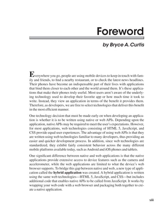 xiii
by Bryce A.Curtis
Everywhere you go, people are using mobile devices to keep in touch with fam-
ily and friends, to find a nearby restaurant, or to check the latest news headlines.
Their phones have become an indispensable part of their lives with applications
that bind them closer to each other and the world around them. It’s these applica-
tions that make their phones truly useful. Most users aren’t aware of the underly-
ing technology used to develop their favorite app or how much time it took to
write. Instead, they view an application in terms of the benefit it provides them.
Therefore, as developers, we are free to select technologies that deliver this benefit
in the most efficient manner.
One technology decision that must be made early on when developing an applica-
tion is whether it is to be written using native or web APIs. Depending upon the
application, nativeAPIs may be required to meet the user’s expectations. However,
for most applications, web technologies consisting of HTML 5, JavaScript, and
CSS provide equal user experiences. The advantage of using web APIs is that they
are written using web technologies familiar to many developers, thus providing an
easier and quicker development process. In addition, since web technologies are
standardized, they exhibit fairly consistent behavior across the many different
mobile platforms available today, such asAndroid and iOS phones and tablets.
One significant difference between native and web applications is that the native
applications provide extensive access to device features such as the camera and
accelerometer, while the web applications are limited to what the device’s web
browser supports. To bridge this gap between native and web, a new type of appli-
cation called the hybrid application was created. A hybrid application is written
using the same web technologies—HTML 5, JavaScript, and CSS—but includes
additional code that enables native APIs to be called from JavaScript. It works by
wrapping your web code with a web browser and packaging both together to cre-
ate a native application.
Foreword
 