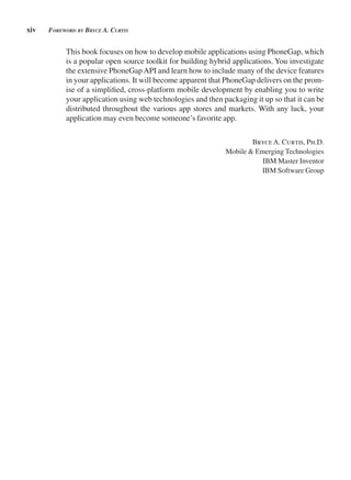 xiv Foreword by bryCe A. Curtis
This book focuses on how to develop mobile applications using PhoneGap, which
is a popular open source toolkit for building hybrid applications. You investigate
the extensive PhoneGapAPI and learn how to include many of the device features
in your applications. It will become apparent that PhoneGap delivers on the prom-
ise of a simplified, cross-platform mobile development by enabling you to write
your application using web technologies and then packaging it up so that it can be
distributed throughout the various app stores and markets. With any luck, your
application may even become someone’s favorite app.
BryceA. Curtis, Ph.D.
Mobile & Emerging Technologies
IBM Master Inventor
IBM Software Group
 