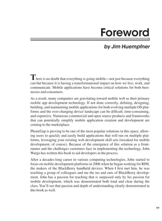 xv
Foreword
by Jim Huempfner
There is no doubt that everything is going mobile—not just because everything
can but because it is having a transformational impact on how we live, work, and
communicate. Mobile applications have become critical solutions for both busi-
nesses and consumers.
As a result, many companies are gravitating toward mobile web as their primary
mobile app development technology. If not done correctly, defining, designing,
building, and maintaining mobile applications for both evolving multiple OS plat-
forms and the ever-changing device landscape can be difficult, time-consuming,
and expensive. Numerous commercial and open source products and frameworks
that can potentially simplify mobile application creation and development are
coming to the marketplace.
PhoneGap is proving to be one of the most popular solutions in this space, allow-
ing users to quickly and easily build applications that will run on multiple plat-
forms, leveraging your existing web development skill sets (tweaked for mobile
development, of course). Because of the emergence of this solution as a front-
runner and the challenges customers face in implementing the technology, John
Wargo has written this book to aid developers in the process.
After a decades-long career in various computing technologies, John started to
focus on mobile development platforms in 2006 when he began working for RIM,
the makers of the BlackBerry handheld devices. When I first met him, he was
teaching a group of colleagues and me the ins and outs of BlackBerry develop-
ment. John has a passion for teaching that is surpassed only by his passion for
mobile development, which was demonstrated both loud and clear during the
class. You’ll see that passion and depth of understanding clearly demonstrated in
this book as well.
 