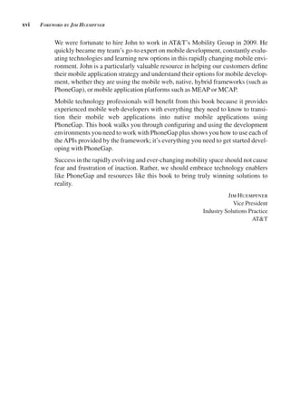 xvi Foreword by Jim HuempFner
We were fortunate to hire John to work in AT&T’s Mobility Group in 2009. He
quickly became my team’s go-to expert on mobile development, constantly evalu-
ating technologies and learning new options in this rapidly changing mobile envi-
ronment. John is a particularly valuable resource in helping our customers define
their mobile application strategy and understand their options for mobile develop-
ment, whether they are using the mobile web, native, hybrid frameworks (such as
PhoneGap), or mobile application platforms such as MEAP or MCAP.
Mobile technology professionals will benefit from this book because it provides
experienced mobile web developers with everything they need to know to transi-
tion their mobile web applications into native mobile applications using
PhoneGap. This book walks you through configuring and using the development
environments you need to work with PhoneGap plus shows you how to use each of
theAPIs provided by the framework; it’s everything you need to get started devel-
oping with PhoneGap.
Success in the rapidly evolving and ever-changing mobility space should not cause
fear and frustration of inaction. Rather, we should embrace technology enablers
like PhoneGap and resources like this book to bring truly winning solutions to
reality.
Jim Huempfner
Vice President
Industry Solutions Practice
AT&T
 
