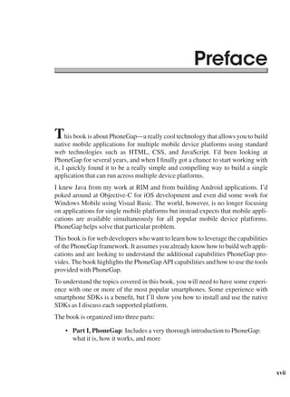 xvii
This book is about PhoneGap—a really cool technology that allows you to build
native mobile applications for multiple mobile device platforms using standard
web technologies such as HTML, CSS, and JavaScript. I’d been looking at
PhoneGap for several years, and when I finally got a chance to start working with
it, I quickly found it to be a really simple and compelling way to build a single
application that can run across multiple device platforms.
I knew Java from my work at RIM and from building Android applications. I’d
poked around at Objective-C for iOS development and even did some work for
Windows Mobile using Visual Basic. The world, however, is no longer focusing
on applications for single mobile platforms but instead expects that mobile appli-
cations are available simultaneously for all popular mobile device platforms.
PhoneGap helps solve that particular problem.
This book is for web developers who want to learn how to leverage the capabilities
of the PhoneGap framework. It assumes you already know how to build web appli-
cations and are looking to understand the additional capabilities PhoneGap pro-
vides. The book highlights the PhoneGapAPI capabilities and how to use the tools
provided with PhoneGap.
To understand the topics covered in this book, you will need to have some experi-
ence with one or more of the most popular smartphones. Some experience with
smartphone SDKs is a benefit, but I’ll show you how to install and use the native
SDKs as I discuss each supported platform.
The book is organized into three parts:
• Part I, PhoneGap: Includes a very thorough introduction to PhoneGap:
what it is, how it works, and more
Preface
 