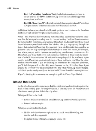 xviii preFACe
• Part II, PhoneGap Developer Tools: Includes instructions on how to
install and use the SDKs and PhoneGap tools for each of the supported
smartphone platforms
• PartIII,PhoneGapAPIs:IncludesadetaileddescriptionofeachPhoneGap
API plus sample code that illustrates how to exercise theAPI
Additional information, downloadable code projects, and errata can be found on
the book’s web site at www.phonegapessentials.com.
When I first proposed this book to my publisher, it had a completely different struc-
turethanthebookyou’rereadingnow.AsIstartedwriting,Irealizedthatthestructure
I’d picked didn’t work for people learning PhoneGap. So, I quickly reordered it and
broke it into the parts listed earlier. I’ve tried to take you step-by-step through the
things that matter for PhoneGap development. I also tried to make it as complete as
possible—andnotskipanythingrelatedtothetopicathand.Thismeans,forexample,
that when you get to the chapters on configuring development environments for
PhoneGap, you’ll see that I cover each supported platform in detail (with the excep-
tion of webOS since at the time HP indicated it was going to kill the platform). If you
need to write PhoneGap applications for any of those platforms, you’ll find the infor-
mation you need here. If you are focusing on a subset of the supported platforms,
you’ll find that you will need to skip some chapters, but they’ll be there later if you
expand the scope of your development efforts. The other PhoneGap books that pre-
cededthisonefocusedprimarilyonAndroidandiOS,andthatdidn’tseemrighttome.
If you’re looking for a no-nonsense, complete guide to PhoneGap, this is it.
Inside the Book
As I worked through the manuscript, I deliberately assessed each topic against the
book’s title and my goals for the publication. I kept my focus on PhoneGap and
eliminated any topic that didn’t directly relate.
What you’ll find in the book:
• Lots of detailed information about PhoneGap and how PhoneGap works
• Lots of code examples
What you won’t find in this book:
• Mobile web development topics (this is a book about PhoneGap, not
mobile web development)
• Complete listing of the phonegap.js source file
 