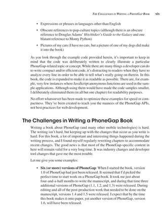 xix
tHe CHAllenges in writing A pHonegAp book
• Expressions or phrases in languages other than English
• Obscure references to pop-culture topics (although there is an obscure
reference to DouglasAdams’ Hitchhiker’s Guide to the Galaxy and one
blatant reference to Monty Python)
• Pictures of my cats (I have no cats, but a picture of one of my dogs did make
it into the book)
As you look through the example code provided herein, it’s important to keep in
mind that the code was deliberately written to clearly illustrate a particular
PhoneGap-related topic or concept.While there are many things a developer can do
to write compact and/or efficient code, it’s distracting to readers when they have to
analyze every line in order to be able to tell what’s really going on therein. In this
book, the code is expanded to make it as readable as possible. There are, for exam-
ple, very few instances where JavaScript anonymous functions are used in the sam-
ple applications. Although using them would have made the code samples smaller,
I deliberately eliminated them (in all but one chapter) for readability purposes.
No effort whatsoever has been made to optimize these examples for speed or com-
pactness. They’ve been created to teach you the nuances of the PhoneGap APIs,
not best practices for web development.
The Challenges in Writing a PhoneGap Book
Writing a book about PhoneGap (and many other mobile technologies) is hard.
The writing isn’t hard, but keeping up with the changes that occur as you write is
hard. For this book, a lot of important and interesting things happened during the
writing process, and I found myself regularly rewriting chapters to accommodate
recent changes. The good news is that most of the PhoneGap-specific content in
here will remain valid for a very long time. It was industry changes and developer
tool changes that gave me the most trouble.
Let me give you some examples:
• Six (or more) versions of PhoneGap: When I started the book, version
1.0 of PhoneGap had just been released. It seemed that I’d picked the
perfect time to start work on a PhoneGap book. It took me just about
four-and-a-half months to write the manuscript, and during that time three
additional versions of PhoneGap (1.1, 1.2, and 1.3) were released. During
editing and all of the post-production work that needed to be done on the
manuscript, versions 1.4 and 1.5 were released. I expect that by the time
this book makes it onto paper, yet another version of PhoneGap, version
1.6, will have been released.
 