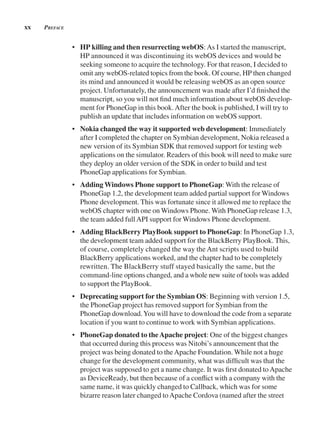 xx preFACe
• HP killing and then resurrecting webOS:As I started the manuscript,
HP announced it was discontinuing its webOS devices and would be
seeking someone to acquire the technology. For that reason, I decided to
omit any webOS-related topics from the book. Of course, HP then changed
its mind and announced it would be releasing webOS as an open source
project. Unfortunately, the announcement was made after I’d finished the
manuscript, so you will not find much information about webOS develop-
ment for PhoneGap in this book.After the book is published, I will try to
publish an update that includes information on webOS support.
• Nokia changed the way it supported web development: Immediately
after I completed the chapter on Symbian development, Nokia released a
new version of its Symbian SDK that removed support for testing web
applications on the simulator. Readers of this book will need to make sure
they deploy an older version of the SDK in order to build and test
PhoneGap applications for Symbian.
• Adding Windows Phone support to PhoneGap: With the release of
PhoneGap 1.2, the development team added partial support for Windows
Phone development. This was fortunate since it allowed me to replace the
webOS chapter with one on Windows Phone. With PhoneGap release 1.3,
the team added fullAPI support for Windows Phone development.
• Adding BlackBerry PlayBook support to PhoneGap: In PhoneGap 1.3,
the development team added support for the BlackBerry PlayBook. This,
of course, completely changed the way the Ant scripts used to build
BlackBerry applications worked, and the chapter had to be completely
rewritten. The BlackBerry stuff stayed basically the same, but the
command-line options changed, and a whole new suite of tools was added
to support the PlayBook.
• Deprecating support for the Symbian OS: Beginning with version 1.5,
the PhoneGap project has removed support for Symbian from the
PhoneGap download.You will have to download the code from a separate
location if you want to continue to work with Symbian applications.
• PhoneGap donated to theApache project: One of the biggest changes
that occurred during this process was Nitobi’s announcement that the
project was being donated to theApache Foundation. While not a huge
change for the development community, what was difficult was that the
project was supposed to get a name change. It was first donated toApache
as DeviceReady, but then because of a conflict with a company with the
same name, it was quickly changed to Callback, which was for some
bizarre reason later changed toApache Cordova (named after the street
 