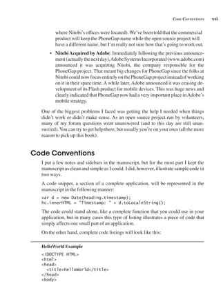 xxi
Code Conventions
where Nitobi’s offices were located). We’ve been told that the commercial
product will keep the PhoneGap name while the open source project will
have a different name, but I’m really not sure how that’s going to work out.
• NitobiAcquired byAdobe: Immediately following the previous announce-
ment(actuallythenextday),AdobeSystemsIncorporated(www.adobe.com)
announced it was acquiring Nitobi, the company responsible for the
PhoneGap project. That meant big changes for PhoneGap since the folks at
NitobicouldnowfocusentirelyonthePhoneGapprojectinsteadofworking
on it in their spare time. A while later, Adobe announced it was ceasing de-
velopment of its Flash product for mobile devices. This was huge news and
clearly indicated that PhoneGap now had a very important place inAdobe’s
mobile strategy.
One of the biggest problems I faced was getting the help I needed when things
didn’t work or didn’t make sense. As an open source project run by volunteers,
many of my forum questions went unanswered (and to this day are still unan-
swered).You can try to get help there, but usually you’re on your own (all the more
reason to pick up this book).
Code Conventions
I put a few notes and sidebars in the manuscript, but for the most part I kept the
manuscript as clean and simple as I could. I did, however, illustrate sample code in
two ways.
A code snippet, a section of a complete application, will be represented in the
manuscript in the following manner:
var d = new Date(heading.timestamp);
hc.innerHTML = "Timestamp: " + d.toLocaleString();
The code could stand alone, like a complete function that you could use in your
application, but in many cases this type of listing illustrates a piece of code that
simply affects one small part of an application.
On the other hand, complete code listings will look like this:
HelloWorld Example
<!DOCTYPE HTML>
<html>
<head>
<title>HelloWorld</title>
</head>
<body>
 