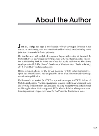 xxiv
John M. Wargo has been a professional software developer for most of his
career. He spent many years as a consultant and has created award-winning enter-
prise and commercial software products.
His involvement with mobile development began with a stint at Research In
Motion (RIM) as a developer supporting a large U.S.-based carrier and its custom-
ers. After leaving RIM, he wrote one of the first books dedicated to BlackBerry
development called BlackBerry®
Development Fundamentals (Addison-Wesley,
2010; www.bbdevfundamentals.com).
He is a technical advisor for The View, a magazine for IBM Lotus Domino devel-
opers and administrators, and has penned a series of articles on mobile develop-
ment for that publication.
Until recently, he worked for AT&T as a practice manager in AT&T’s Advanced
Mobile Applications Practice, specializing in cross-platform development tools
and working with customers designing and building both enterprise and consumer
mobile applications. He is now part of SAP’s Mobile Solution Management team,
focusing on the developer experience for SAP’s mobile development tools.
About the Author
 