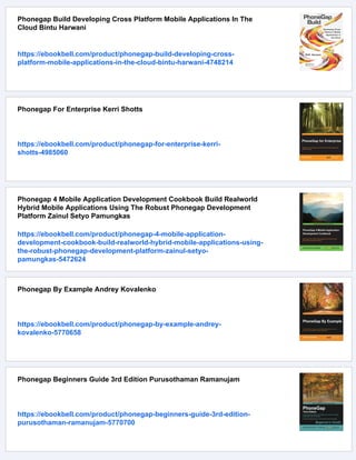 Phonegap Build Developing Cross Platform Mobile Applications In The
Cloud Bintu Harwani
https://ebookbell.com/product/phonegap-build-developing-cross-
platform-mobile-applications-in-the-cloud-bintu-harwani-4748214
Phonegap For Enterprise Kerri Shotts
https://ebookbell.com/product/phonegap-for-enterprise-kerri-
shotts-4985060
Phonegap 4 Mobile Application Development Cookbook Build Realworld
Hybrid Mobile Applications Using The Robust Phonegap Development
Platform Zainul Setyo Pamungkas
https://ebookbell.com/product/phonegap-4-mobile-application-
development-cookbook-build-realworld-hybrid-mobile-applications-using-
the-robust-phonegap-development-platform-zainul-setyo-
pamungkas-5472624
Phonegap By Example Andrey Kovalenko
https://ebookbell.com/product/phonegap-by-example-andrey-
kovalenko-5770658
Phonegap Beginners Guide 3rd Edition Purusothaman Ramanujam
https://ebookbell.com/product/phonegap-beginners-guide-3rd-edition-
purusothaman-ramanujam-5770700
 