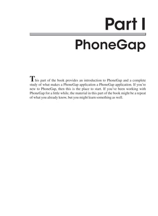 Part I
PhoneGap
This part of the book provides an introduction to PhoneGap and a complete
study of what makes a PhoneGap application a PhoneGap application. If you’re
new to PhoneGap, then this is the place to start. If you’ve been working with
PhoneGap for a little while, the material in this part of the book might be a repeat
of what you already know, but you might learn something as well.
 