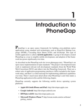 3
Introduction to
PhoneGap
PhoneGap is an open source framework for building cross-platform native
applications using standard web technologies such as HyperText Markup Lan-
guage (HTML), Cascading Style Sheets (CSS), and JavaScript. This type of
mobile application is called a hybrid application. A group of developers created
PhoneGap as a way to simplify mobile development, and adoption of the frame-
work has grown significantly over time.
As described on the PhoneGap web site (www.phonegap.com), “PhoneGap is an
open source implementation of open standards.” The project’s development teams
work to implement relevant web development standards (from the World Wide
Web Consortium [W3C] and others) into the PhoneGap framework. There are a
robust suite of application programming interfaces (APIs) included in the frame-
work today, and there’s a solid road map for implementing additional capabilities
over time. There’s much more detail about what PhoneGap is and what makes a
PhoneGap application in this and the following chapter.
PhoneGap currently supports the following mobile device operating system
platforms:
• Apple iOS (both iPhone and iPad): http://developer.apple.com
• GoogleAndroid: http://developer.android.com
• HP/Palm webOS: http://developer.palm.com
• Microsoft Windows Phone 7: http://create.msdn.com/en-us/home/
getting_started
1
 