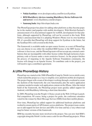 4 CHApter 1 introduCtion to pHonegAp
• Nokia Symbian: www.developer.nokia.com/Devices/Symbian
• RIM BlackBerry (devices running BlackBerry Device Software 4.6
and newer): www.blackberry.com/developers
• Samsung bada: http://developer.bada.com
The PhoneGap project has plans for adding other platforms as they become popu-
lar in the market (and popular with mobile developers). With Hewlett-Packard’s
announcement of its discontinued support for webOS, development for that plat-
form, although supported by PhoneGap, will not be covered in this book. With
Nokia’s announcement that it is adopting Windows Phone over its own Symbian
OS, it’s possible that PhoneGap will drop support for Symbian in the future, but
the Symbian OS is still covered in this book.
The framework is available under an open source license; as a user of PhoneGap,
you can choose to use either the modified BSD license or the MIT license. The
software is free to use, and the PhoneGap team will not accept any external contri-
butions that are incompatible with either license (either through inclusion of pro-
prietary code or license under a more restrictive license). As the project finishes
the process of migrating to the Apache Software Foundation community, the
license will change to an Apache license. To contribute code to the project, you
will need to sign a contributor agreement.
A Little PhoneGap History
PhoneGap was started at the 2008 iPhoneDevCamp by Nitobi (www.nitobi.com),
which started the project as a way to simplify cross-platform mobile development.
The project began with a team of developers working through a weekend to create
the skeleton of the framework; the core functionality plus the native application
container needed to render web application content on the iPhone.After the initial
build of the framework, the PhoneGap project team quickly added support for
Android, with BlackBerry following a short time thereafter.
In 2009, PhoneGap won the People’s Choice award at the Web 2.0 Expo Launch-
Pad competition. Of course, being a project for geeks, the conference attendees
voted for the winner by Short Message Service (SMS) from their mobile phones.
Over time, PhoneGap has added support for additional hardware platforms and
worked to ensure parity ofAPI features across platforms. The project team contin-
ues to add support for new devices and APIs over time and has a very robust road
map for future versions of the framework.
IBM has recently become more involved in the project. You can now find IBM’s
copyright alongside Nitobi’s in the source code for new PhoneGap projects. When
 