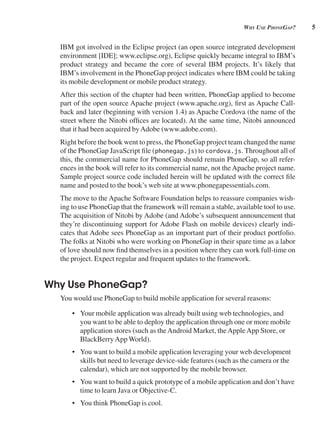 5
wHy use pHonegAp?
IBM got involved in the Eclipse project (an open source integrated development
environment [IDE]; www.eclipse.org), Eclipse quickly became integral to IBM’s
product strategy and became the core of several IBM projects. It’s likely that
IBM’s involvement in the PhoneGap project indicates where IBM could be taking
its mobile development or mobile product strategy.
After this section of the chapter had been written, PhoneGap applied to become
part of the open source Apache project (www.apache.org), first as Apache Call-
back and later (beginning with version 1.4) as Apache Cordova (the name of the
street where the Nitobi offices are located). At the same time, Nitobi announced
that it had been acquired byAdobe (www.adobe.com).
Right before the book went to press, the PhoneGap project team changed the name
of the PhoneGap JavaScript file (phonegap.js) to cordova.js. Throughout all of
this, the commercial name for PhoneGap should remain PhoneGap, so all refer-
ences in the book will refer to its commercial name, not the Apache project name.
Sample project source code included herein will be updated with the correct file
name and posted to the book’s web site at www.phonegapessentials.com.
The move to the Apache Software Foundation helps to reassure companies wish-
ing to use PhoneGap that the framework will remain a stable, available tool to use.
The acquisition of Nitobi by Adobe (and Adobe’s subsequent announcement that
they’re discontinuing support for Adobe Flash on mobile devices) clearly indi-
cates that Adobe sees PhoneGap as an important part of their product portfolio.
The folks at Nitobi who were working on PhoneGap in their spare time as a labor
of love should now find themselves in a position where they can work full-time on
the project. Expect regular and frequent updates to the framework.
Why Use PhoneGap?
You would use PhoneGap to build mobile application for several reasons:
• Your mobile application was already built using web technologies, and
you want to be able to deploy the application through one or more mobile
application stores (such as theAndroid Market, theAppleApp Store, or
BlackBerryApp World).
• You want to build a mobile application leveraging your web development
skills but need to leverage device-side features (such as the camera or the
calendar), which are not supported by the mobile browser.
• You want to build a quick prototype of a mobile application and don’t have
time to learn Java or Objective-C.
• You think PhoneGap is cool.
 
