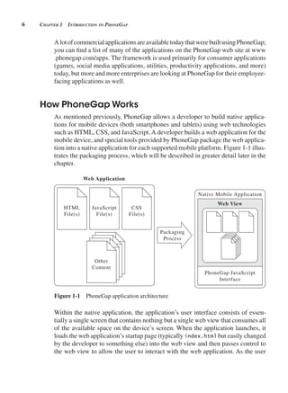 6 CHApter 1 introduCtion to pHonegAp
AlotofcommercialapplicationsareavailabletodaythatwerebuiltusingPhoneGap;
you can find a list of many of the applications on the PhoneGap web site at www
.phonegap.com/apps. The framework is used primarily for consumer applications
(games, social media applications, utilities, productivity applications, and more)
today, but more and more enterprises are looking at PhoneGap for their employee-
facing applications as well.
How PhoneGap Works
As mentioned previously, PhoneGap allows a developer to build native applica-
tions for mobile devices (both smartphones and tablets) using web technologies
such as HTML, CSS, and JavaScript.A developer builds a web application for the
mobile device, and special tools provided by PhoneGap package the web applica-
tion into a native application for each supported mobile platform. Figure 1-1 illus-
trates the packaging process, which will be described in greater detail later in the
chapter.
Packaging
Process
Native Mobile Application
Web Application
Web View
PhoneGap JavaScript
Interface
HTML
File(s)
JavaScript
File(s)
Other
Content
CSS
File(s)
Figure 1-1 PhoneGap application architecture
Within the native application, the application’s user interface consists of essen-
tially a single screen that contains nothing but a single web view that consumes all
of the available space on the device’s screen. When the application launches, it
loads the web application’s startup page (typically index.html but easily changed
by the developer to something else) into the web view and then passes control to
the web view to allow the user to interact with the web application. As the user
 