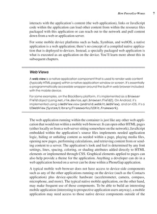 7
How pHonegAp works
interacts with the application’s content (the web application), links or JavaScript
code within the application can load other content from within the resource files
packaged with this application or can reach out to the network and pull content
down from a web or application server.
For some mobile device platforms such as bada, Symbian, and webOS, a native
application is a web application; there’s no concept of a compiled native applica-
tion that is deployed to devices. Instead, a specially packaged web application is
what is executed as an application on the device. You’ll learn more about this in
subsequent chapters.
WebViews
A web view is a native application component that is used to render web content
(typically HTML pages) within a native application window or screen. It’s essentially
a programmatically accessible wrapper around the built-in web browser included
with the mobile device.
For some examples, on the BlackBerry platform, it’s implemented as a Browser
Field object (using net.rim.device.api.browser.field2). On Android, it’s
implemented using a WebView view (android.webkit.WebView), and on iOS, it’s a
UIWebView (System/Library/Frameworks/UIKit.framework).
The web application running within the container is just like any other web appli-
cation that would run within a mobile web browser. It can open other HTML pages
(either locally or from a web server sitting somewhere on the network); JavaScript
embedded within the application’s source files implements needed application
logic, hiding or unhiding content as needed within a page, playing media files,
opening new pages, performing calculations, and retrieving content from or send-
ing content to a server. The application’s look and feel is determined by any font
settings, lines, spacing, coloring, or shading attributes added directly to HTML
elements or implemented through CSS. Graphical elements applied to pages can
also help provide a theme for the application. Anything a developer can do in a
web application hosted on a server can be done within a PhoneGap application.
A typical mobile web browser does not have access to device-side components
such as any of the other applications running on the device (such as the Contacts
application) plus device-specific hardware (accelerometer, camera, compass,
microphone, and more). The typical native mobile application, on the other hand,
may make frequent use of those components. To be able to build an interesting
mobile application (interesting to prospective application users anyway), a mobile
application may need access to those native device components outside of the
 