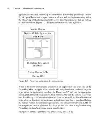 8 CHApter 1 introduCtion to pHonegAp
typical web container. PhoneGap accommodates this need by providing a suite of
JavaScriptAPIs that a developer can use to allow a web application running within
the PhoneGap application container to access device components that are outside
of the web context. Figure 1-2 illustrates how this works at a high level.
Native Mobile Application
Web View
PhoneGap JavaScript
Interface
Mobile Device
Device OS
Native Device APIs
Figure 1-2 PhoneGap application: device interaction
When a developer implements a feature in an application that uses one of the
PhoneGap APIs, the application calls the API using JavaScript, and then a special
layer within the application translates the PhoneGap API call into the appropriate
nativeAPI for the particular feature.As an example, the way the camera is accessed
on a BlackBerry is different from how it’s done on Android, so this API common
layer allows a developer to implement a single interface that is translated behind
the scenes (within the container application) into the appropriate native API for
each supported mobile platform. To take a picture in a mobile application using
PhoneGap, the JavaScript code would look like this:
navigator.camera.getPicture( onSuccess, onFail );
 