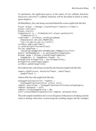 9
How pHonegAp works
As parameters, the application passes in the names of two callback functions:
onSuccess and onFail (callback functions will be described in detail in subse-
quent chapters).
On BlackBerry, the code being executed behind the scenes might look like this:
Player player = Manager.createPlayer("capture://video");
player.realize();
player.start();
VideoControl vc = (VideoControl) player.getControl(
"VideoControl");
viewFinder = (Field)vc.initDisplayMode(
VideoControl.USE_GUI_PRIMITIVE,
"net.rim.device.api.ui.Field");
scrnMain.add(viewFinder);
vc.setDisplayFullScreen(true);
String imageType =
"encoding=jpeg&width=1024&height=768&quality=fine";
byte[] theImageBytes = vc.getSnapshot(imageType);
Bitmap image = Bitmap.createBitmapFromBytes(
imageBytes, 0, imageBytes.length, 5);
BitmapField bitmapField = new BitmapField();
bitmapField.setBitmap(image);
scrnMain.add(bitmapField);
OnAndroid, the code being executed by the function might look like this:
camera.takePicture( shutterCallback, rawCallback,
jpegCallback );
And on iOS, the code might look like this:
UIImagePickerController *imgPckr =
[[UIImagePickerController alloc] init];
imgPckr.sourceType = UIImagePickerControllerSourceTypeCamera;
imgPckr.delegate = self;
imgPckr.allowsImageEditing = NO;
[self presentModalViewController:imgPckr animated:YES];
The code samples listed here don’t cover all aspects of the process of taking a picture
(such as dealing with errors or processing the resulting image), but the examples
 