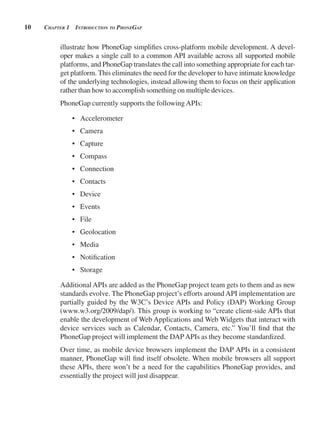 10 CHApter 1 introduCtion to pHonegAp
illustrate how PhoneGap simplifies cross-platform mobile development. A devel-
oper makes a single call to a common API available across all supported mobile
platforms, and PhoneGap translates the call into something appropriate for each tar-
get platform. This eliminates the need for the developer to have intimate knowledge
of the underlying technologies, instead allowing them to focus on their application
rather than how to accomplish something on multiple devices.
PhoneGap currently supports the followingAPIs:
• Accelerometer
• Camera
• Capture
• Compass
• Connection
• Contacts
• Device
• Events
• File
• Geolocation
• Media
• Notification
• Storage
Additional APIs are added as the PhoneGap project team gets to them and as new
standards evolve. The PhoneGap project’s efforts around API implementation are
partially guided by the W3C’s Device APIs and Policy (DAP) Working Group
(www.w3.org/2009/dap/). This group is working to “create client-side APIs that
enable the development of Web Applications and Web Widgets that interact with
device services such as Calendar, Contacts, Camera, etc.” You’ll find that the
PhoneGap project will implement the DAPAPIs as they become standardized.
Over time, as mobile device browsers implement the DAP APIs in a consistent
manner, PhoneGap will find itself obsolete. When mobile browsers all support
these APIs, there won’t be a need for the capabilities PhoneGap provides, and
essentially the project will just disappear.
 