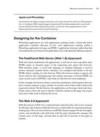 11
designing For tHe ContAiner
Apple and PhoneGap
As restrictive as Apple is about what you can and cannot do within an iOS applica-
tion, in October 2009, Apple began approving PhoneGap applications built with
version 0.80 of the PhoneGap framework. Currently, many applications in the
Apple App Store were built using PhoneGap.
Designing for the Container
PhoneGap applications are web applications running inside a client-side native
application container. Because of this, web applications running within a
PhoneGap application leverage an HTML 5 application structure rather than that
of a traditional server-based web application. Let’s talk about the different options.
The Traditional Web Server (Web 1 .0) Approach
With old-school, traditional web applications, a web server serves up either static
HTML pages or dynamic pages to the requesting user agent (the browser).
With dynamic pages, a server-side language or scripting language is used to
retrieve dynamic content (from a database, for example) and format it all into
HTML before sending it to the browser. When the browser makes a request, the
server retrieves the containing page and content, massages it all into HTML (or
some variant such as XHTML), and sends it to the browser to be displayed.
In this example, the browser doesn’t need any intelligence with regard to the con-
tent; it merely requests a page, and the server does most of the work to deliver the
requested content. On the browser, the application can leverage client-side Java-
Script code to allow the user to interact with the content on the page, but in gen-
eral, most of the work is done by the server.
The Web 2 .0 Approach
With the advent of Web 2.0, a reduced load is placed on the web server; instead,
JavaScript code running within the browser is responsible for requesting and pre-
senting data. The web server delivers an HTML-based wrapper for the web appli-
cation, and JavaScript code delivered with the page dynamically manages the
content areas of the page, moving data in and out of sections of the page as
needed.
 