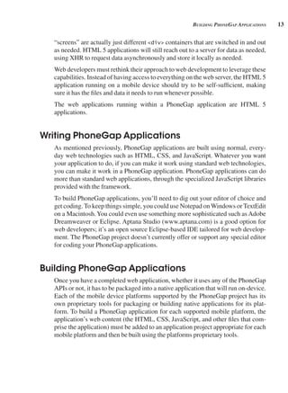 13
building pHonegAp AppliCAtions
“screens” are actually just different <div> containers that are switched in and out
as needed. HTML 5 applications will still reach out to a server for data as needed,
using XHR to request data asynchronously and store it locally as needed.
Web developers must rethink their approach to web development to leverage these
capabilities. Instead of having access to everything on the web server, the HTML 5
application running on a mobile device should try to be self-sufficient, making
sure it has the files and data it needs to run whenever possible.
The web applications running within a PhoneGap application are HTML 5
applications.
Writing PhoneGap Applications
As mentioned previously, PhoneGap applications are built using normal, every-
day web technologies such as HTML, CSS, and JavaScript. Whatever you want
your application to do, if you can make it work using standard web technologies,
you can make it work in a PhoneGap application. PhoneGap applications can do
more than standard web applications, through the specialized JavaScript libraries
provided with the framework.
To build PhoneGap applications, you’ll need to dig out your editor of choice and
get coding. To keep things simple, you could use Notepad onWindows or TextEdit
on a Macintosh.You could even use something more sophisticated such as Adobe
Dreamweaver or Eclipse. Aptana Studio (www.aptana.com) is a good option for
web developers; it’s an open source Eclipse-based IDE tailored for web develop-
ment. The PhoneGap project doesn’t currently offer or support any special editor
for coding your PhoneGap applications.
Building PhoneGap Applications
Once you have a completed web application, whether it uses any of the PhoneGap
APIs or not, it has to be packaged into a native application that will run on-device.
Each of the mobile device platforms supported by the PhoneGap project has its
own proprietary tools for packaging or building native applications for its plat-
form. To build a PhoneGap application for each supported mobile platform, the
application’s web content (the HTML, CSS, JavaScript, and other files that com-
prise the application) must be added to an application project appropriate for each
mobile platform and then be built using the platforms proprietary tools.
 