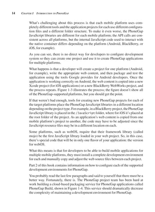 14 CHApter 1 introduCtion to pHonegAp
What’s challenging about this process is that each mobile platform uses com-
pletely different tools and the application projects for each use different configura-
tion files and a different folder structure. To make it even worse, the PhoneGap
JavaScript libraries are different for each mobile platform; the API calls are con-
sistent across all platforms, but the internal JavaScript code used to interact with
the native container differs depending on the platform (Android, BlackBerry, or
iOS, for example).
As you can see, there is no direct way for developers to configure development
system so they can create one project and use it to create PhoneGap applications
for multiple platforms.
What happens is that a developer will create a project for one platform (Android,
for example), write the appropriate web content, and then package and test the
application using the tools Google provides for Android developers. Once the
application is working correctly on Android, the web content is copied into a new
Xcode project (for iOS applications) or a new BlackBerry WebWorks project, and
the process repeats. Figure 1-3 illustrates the process; the figure doesn’t show all
of the PhoneGap-supported platforms, but you should get the point.
If that weren’t bad enough, tools for creating new PhoneGap projects for each of
the target platforms place the PhoneGap JavaScript libraries in a different location
dependingon theproject type. Forexample,inaBlackBerryproject,the PhoneGap
JavaScript library is placed in the /JavaScript folder, where for iOS it’s placed at
the root folder of the project. As an application’s web content is copied from one
mobile platform’s project to another, the code may have to be adjusted since the
JavaScript resource files may be in a different location on each.
Some platforms, such as webOS, require that their framework library (called
mojo) be the first JavaScript library loaded in your web project. So, in this case,
there’s special code that will be in only one flavor of your application: the version
for webOS.
What this means is that for developers to be able to build mobile applications for
multiple mobile platforms, they must install a complete development environment
for each and manually copy and adjust the web source files between each project.
Part 2 of this book contains information on how to configure each of the supported
development environments for PhoneGap.
You probably read the last few paragraphs and said to yourself that there must be a
better way. Fortunately, there is. The PhoneGap project team has been hard at
work building a cloud-based packaging service for PhoneGap applications called
PhoneGap Build, shown in Figure 1-4. This service should dramatically decrease
the complexity of maintaining a development environment for PhoneGap.
 