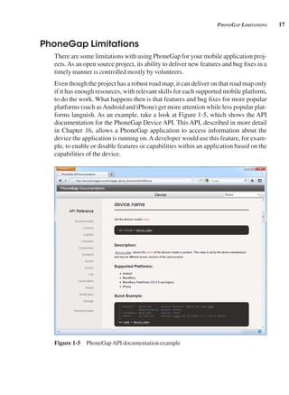 17
pHonegAp limitAtions
PhoneGap Limitations
There are some limitations with using PhoneGap for your mobile application proj-
ects.As an open source project, its ability to deliver new features and bug fixes in a
timely manner is controlled mostly by volunteers.
Even though the project has a robust road map, it can deliver on that road map only
if it has enough resources, with relevant skills for each supported mobile platform,
to do the work. What happens then is that features and bug fixes for more popular
platforms (such asAndroid and iPhone) get more attention while less popular plat-
forms languish. As an example, take a look at Figure 1-5, which shows the API
documentation for the PhoneGap Device API. This API, described in more detail
in Chapter 16, allows a PhoneGap application to access information about the
device the application is running on.A developer would use this feature, for exam-
ple, to enable or disable features or capabilities within an application based on the
capabilities of the device.
Figure 1-5 PhoneGapAPI documentation example
 