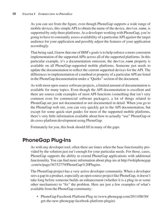 18 CHApter 1 introduCtion to pHonegAp
As you can see from the figure, even though PhoneGap supports a wide range of
mobile devices, this simpleAPI to obtain the name of the device, device.name, is
supported by only three platforms.As a developer working with PhoneGap, you’re
going to have to constantly assess availability of a particularAPI against the target
audience for your application and possibly adjust the features of your application
accordingly.
That being said, I know that one of IBM’s goals is to help enforce a more consistent
implementation of the supportedAPIs across all of the supported platforms. In this
particular example, it’s a documentation omission; the device.name property is
available on all PhoneGap-supported mobile platforms. Someone just needs to
update the documentation to reflect the current supported devices for the API. The
differences in implementation of a method or property of a particularAPI are listed
in the PhoneGap documentation under a “Quirks” section of the document.
As with most open source software projects, a limited amount of documentation is
available for many topics. Even though the API documentation is excellent and
there are source code examples of most API functions (something that isn’t very
common even for commercial software packages), a lot of things related to
PhoneGap are just not documented or not documented in detail. When you go to
the PhoneGap web site, you can very quickly get to the API documentation, but
except for some quick-start guides for most of the supported mobile platforms,
there’s very little information available about how to actually “use” PhoneGap or
do cross-platform development using PhoneGap.
Fortunately for you, this book should fill in many of the gaps.
PhoneGap Plug-Ins
As with any developer tool, often there are times when the base functionality pro-
vided by the solution just isn’t enough for your particular needs. For those, cases,
PhoneGap supports the ability to extend PhoneGap applications with additional
functionality.You can find more information about plug-ins at http://wikiphonegap
.com/w/page/36752779/PhoneGap%20Plugins.
The PhoneGap project has a very active developer community. When a developer
sees a gap in a product, especially an open source project like PhoneGap, it doesn’t
take long before someone builds an enhancement (whether it is a plug-in or some
other mechanism) to “fix” the problem. Here are just a few examples of what’s
available from the PhoneGap community:
• PhoneGap Facebook Platform Plug-in (www.phonegap.com/2011/08/30/
get-the-new-phonegap-facebook-platform-plugin)
 