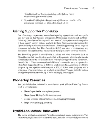 19
Hybrid AppliCAtion FrAmeworks
• PhoneGapAndroid development plug-in for Eclipse (www
.mobiledevelopersolutions.com)
• PhoneGap iOS Plugin for Drupal (www.jefflinwood.com/2011/07/
announcing-phonegap-ios-plugin-for-drupal-v0-1/)
Getting Support for PhoneGap
One of the things corporations worry about is getting support for the software prod-
ucts they use for their business applications. Open source products such as Open-
Office.org (http://openoffice.org) and Linux wouldn’t be as popular with companies
if there weren’t support options available to them. Since commercial support for
OpenOffice.org is available from Oracle and Linux is supported by a wide range of
companies including Red Hat, Canonical, SUSE, and others, organizations are
much more willing to run their businesses on these open source software products.
The PhoneGap project is no different. As more and more companies look at
PhoneGap for their mobilization needs, their willingness to select the platform is
influenced partially by the availability of commercial support for the framework.
In early 2011, Nitobi announced availability of commercial support options for
PhoneGap. Support is offered at different levels (from Basic, currently at $249US
per year, up to Corporate and Enterprise at $20,000US or more per year), and a
wide range of support options are available at each level.You can find information
on support options for PhoneGap at www.phonegap.com/support.
PhoneGap Resources
You can find detailed information about how to work with the PhoneGap frame-
work in several places:
• PhoneGap web site: www.phonegap.com
• PhoneGap wiki: http://wiki.phonegap.com
• Google Groups: http://groups.google.com/group/phonegap
• Blogs: www.phonegap.com/blog
Hybrid Application Frameworks
The hybrid application approach PhoneGap uses is not unique to the market. The
PhoneGap project may have started the trend, but now several other products on
 