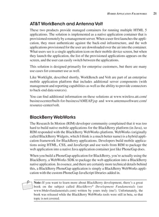 21
Hybrid AppliCAtion FrAmeworks
AT&T WorkBench and Antenna Volt
These two products provide managed containers for running multiple HTML 5
applications. The solution is implemented as a native application container that is
provisioned remotely by a management server.When a user first launches the appli-
cation, they must authenticate against the back-end infrastructure, and the web
applications provisioned for the user are downloaded over the air into the container.
What users see is a single application icon on their mobile device screen, but when
they launch the application, the list of the provisioned applications appears on the
screen, and the user can easily switch between the applications.
This solution is designed primarily for enterprise customers, but there are many
use cases for consumer use as well.
Like Worklight, described shortly, WorkBench and Volt are part of an enterprise
mobile application platform that includes additional server components (with
management and reporting capabilities as well as the ability to provide connectors
to back-end data sources).
You can find additional information on these solutions at www.wireless.att.com/
businesscenter/built-for-business/AMEAP.jsp and www.antennasoftware.com/
resource-center/volt.
BlackBerry WebWorks
The Research In Motion (RIM) developer community complained that it was too
hard to build native mobile applications for the BlackBerry platform (in Java), so
RIM responded with the BlackBerry WebWorks platform. WebWorks (originally
called BlackBerry Widgets, which I think is a much better name) is a hybrid appli-
cation framework for BlackBerry applications. Developers build mobile applica-
tions using HTML, CSS, and JavaScript and use tools from RIM to package the
web application into a native Java application container just like PhoneGap does.
When you build a PhoneGap application for BlackBerry, you’re actually using the
BlackBerry, a WebWorks SDK to package the web application into a BlackBerry
native application. In essence, and there are certainly more technical details behind
this, a BlackBerry PhoneGap application is simply a BlackBerry WebWorks appli-
cation with the custom PhoneGap JavaScript libraries added in.
Note: If you want to learn more about BlackBerry development, there’s a great
book on the subject called BlackBerry®
Development Fundamentals (see
www.bbdevfundamentals.com) written by yours truly (me!). Unfortunately, the
book was released while the BlackBerry WebWorks tools were still in beta, so that
topic is not covered.
 