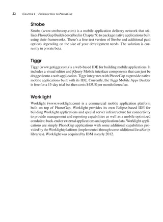 22 CHApter 1 introduCtion to pHonegAp
Strobe
Strobe (www.strobecorp.com) is a mobile application delivery network that uti-
lizes PhoneGap Build (described in Chapter 9) to package native applications built
using their frameworks. There’s a free test version of Strobe and additional paid
options depending on the size of your development needs. The solution is cur-
rently in private beta.
Tiggr
Tiggr (www.gotiggr.com) is a web-based IDE for building mobile applications. It
includes a visual editor and jQuery Mobile interface components that can just be
dragged onto a web application. Tiggr integrates with PhoneGap to provide native
mobile applications built with its IDE. Currently, the Tiggr Mobile Apps Builder
is free for a 15-day trial but then costs $45US per month thereafter.
Worklight
Worklight (www.worklight.com) is a commercial mobile application platform
built on top of PhoneGap. Worklight provides its own Eclipse-based IDE for
building Worklight applications and special server infrastructure for connectivity
to provide management and reporting capabilities as well as a mobile optimized
conduit to back-end or external applications and application data.Worklight appli-
cations are simply PhoneGap applications with some additional capabilities pro-
vided by theWorklight platform (implemented through some additional JavaScript
libraries). Worklight was acquired by IBM in early 2012.
 
