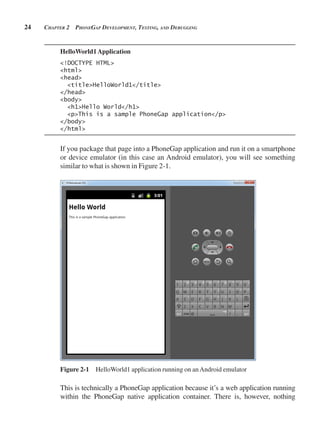 24 CHApter 2 pHonegAp development, testing, And debugging
HelloWorld1Application
<!DOCTYPE HTML>
<html>
<head>
<title>HelloWorld1</title>
</head>
<body>
<h1>Hello World</h1>
<p>This is a sample PhoneGap application</p>
</body>
</html>
If you package that page into a PhoneGap application and run it on a smartphone
or device emulator (in this case an Android emulator), you will see something
similar to what is shown in Figure 2-1.
Figure 2-1 HelloWorld1 application running on anAndroid emulator
This is technically a PhoneGap application because it’s a web application running
within the PhoneGap native application container. There is, however, nothing
 
