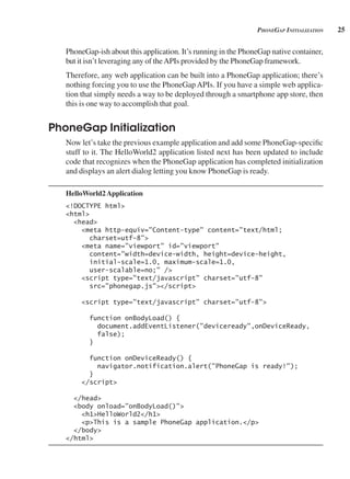 25
pHonegAp initiAlizAtion
PhoneGap-ish about this application. It’s running in the PhoneGap native container,
but it isn’t leveraging any of theAPIs provided by the PhoneGap framework.
Therefore, any web application can be built into a PhoneGap application; there’s
nothing forcing you to use the PhoneGap APIs. If you have a simple web applica-
tion that simply needs a way to be deployed through a smartphone app store, then
this is one way to accomplish that goal.
PhoneGap Initialization
Now let’s take the previous example application and add some PhoneGap-specific
stuff to it. The HelloWorld2 application listed next has been updated to include
code that recognizes when the PhoneGap application has completed initialization
and displays an alert dialog letting you know PhoneGap is ready.
HelloWorld2Application
<!DOCTYPE html>
<html>
<head>
<meta http-equiv="Content-type" content="text/html;
charset=utf-8">
<meta name="viewport" id="viewport"
content="width=device-width, height=device-height,
initial-scale=1.0, maximum-scale=1.0,
user-scalable=no;" />
<script type="text/javascript" charset="utf-8"
src="phonegap.js"></script>
<script type="text/javascript" charset="utf-8">
function onBodyLoad() {
document.addEventListener("deviceready",onDeviceReady,
false);
}
function onDeviceReady() {
navigator.notification.alert("PhoneGap is ready!");
}
</script>
</head>
<body onload="onBodyLoad()">
<h1>HelloWorld2</h1>
<p>This is a sample PhoneGap application.</p>
</body>
</html>
 