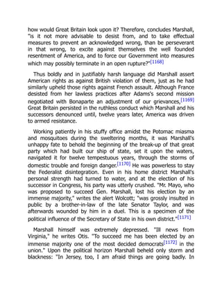 how would Great Britain look upon it? Therefore, concludes Marshall,
"is it not more advisable to desist from, and to take effectual
measures to prevent an acknowledged wrong, than be perseverant
in that wrong, to excite against themselves the well founded
resentment of America, and to force our Government into measures
which may possibly terminate in an open rupture?"[1168]
Thus boldly and in justifiably harsh language did Marshall assert
American rights as against British violation of them, just as he had
similarly upheld those rights against French assault. Although France
desisted from her lawless practices after Adams's second mission
negotiated with Bonaparte an adjustment of our grievances,[1169]
Great Britain persisted in the ruthless conduct which Marshall and his
successors denounced until, twelve years later, America was driven
to armed resistance.
Working patiently in his stuffy office amidst the Potomac miasma
and mosquitoes during the sweltering months, it was Marshall's
unhappy fate to behold the beginning of the break-up of that great
party which had built our ship of state, set it upon the waters,
navigated it for twelve tempestuous years, through the storms of
domestic trouble and foreign danger.[1170] He was powerless to stay
the Federalist disintegration. Even in his home district Marshall's
personal strength had turned to water, and at the election of his
successor in Congress, his party was utterly crushed. "Mr. Mayo, who
was proposed to succeed Gen. Marshall, lost his election by an
immense majority," writes the alert Wolcott; "was grossly insulted in
public by a brother-in-law of the late Senator Taylor, and was
afterwards wounded by him in a duel. This is a specimen of the
political influence of the Secretary of State in his own district."[1171]
Marshall himself was extremely depressed. "Ill news from
Virginia," he writes Otis. "To succeed me has been elected by an
immense majority one of the most decided democrats[1172] in the
union." Upon the political horizon Marshall beheld only storm and
blackness: "In Jersey, too, I am afraid things are going badly. In
 