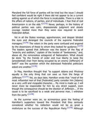 Maryland the full force of parties will be tried but the issue I should
feel confident would be right if there did not appear to be a current
setting against us of which the force is incalculable. There is a tide in
the affairs of nations, of parties, and of individuals. I fear that of real
Americanism is on the ebb."[1173] Never, perhaps, in the history of
political parties was calm, dispassionate judgment and steady
courage needed more than they were now required to avert
Federalist defeat.
Yet in all the States revenge, apprehension, and despair blinded
the eyes and deranged the councils of the supreme Federalist
managers.[1174] The voters in the party were confused and angered
by the dissensions of those to whom they looked for guidance.[1175]
The leaders agreed that Jefferson was the bearer of the flag of
"anarchy and sedition," captain of the hordes of "lawlessness," and,
above all, the remorseless antagonist of Nationalism. What should
be done "by the friends of order and true liberty to keep the
[presidential] chair from being occupied by an enemy [Jefferson] of
both?" was the question which the distressed Federalist politicians
asked one another.[1176]
In May, Hamilton thought that "to support Adams and Pinckney
equally is the only thing that can save us from the fangs of
Jefferson."[1177] Yet, six days later, Hamilton wrote that "most of the
most influential men of that [Federalist] party consider him [Adams]
as a very unfit and incapable character.... My mind is made up. I will
never more be responsible for him by any direct support, even
though the consequence should be the election of Jefferson.... If the
cause is to be sacrificed to a weak and perverse man, I withdraw
from the party."[1178]
As the summer wore on, so acrimonious grew the feeling of
Hamilton's supporters toward the President that they seriously
considered whether his reëlection would not be as great a
misfortune as the success of the Republican Party.[1179] Although
 