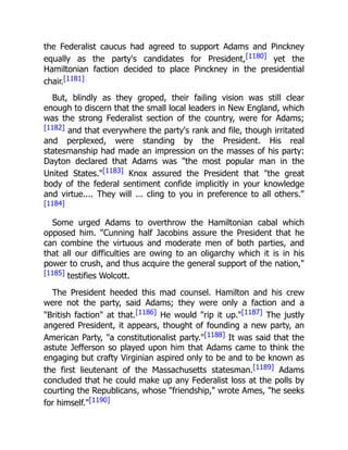 the Federalist caucus had agreed to support Adams and Pinckney
equally as the party's candidates for President,[1180] yet the
Hamiltonian faction decided to place Pinckney in the presidential
chair.[1181]
But, blindly as they groped, their failing vision was still clear
enough to discern that the small local leaders in New England, which
was the strong Federalist section of the country, were for Adams;
[1182] and that everywhere the party's rank and file, though irritated
and perplexed, were standing by the President. His real
statesmanship had made an impression on the masses of his party:
Dayton declared that Adams was "the most popular man in the
United States."[1183] Knox assured the President that "the great
body of the federal sentiment confide implicitly in your knowledge
and virtue.... They will ... cling to you in preference to all others."
[1184]
Some urged Adams to overthrow the Hamiltonian cabal which
opposed him. "Cunning half Jacobins assure the President that he
can combine the virtuous and moderate men of both parties, and
that all our difficulties are owing to an oligarchy which it is in his
power to crush, and thus acquire the general support of the nation,"
[1185] testifies Wolcott.
The President heeded this mad counsel. Hamilton and his crew
were not the party, said Adams; they were only a faction and a
"British faction" at that.[1186] He would "rip it up."[1187] The justly
angered President, it appears, thought of founding a new party, an
American Party, "a constitutionalist party."[1188] It was said that the
astute Jefferson so played upon him that Adams came to think the
engaging but crafty Virginian aspired only to be and to be known as
the first lieutenant of the Massachusetts statesman.[1189] Adams
concluded that he could make up any Federalist loss at the polls by
courting the Republicans, whose "friendship," wrote Ames, "he seeks
for himself."[1190]
 