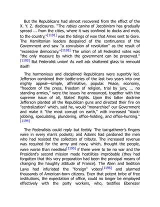 But the Republicans had almost recovered from the effect of the
X. Y. Z. disclosures. "The rabies canina of Jacobinism has gradually
spread ... from the cities, where it was confined to docks and mob,
to the country,"[1191] was the tidings of woe that Ames sent to Gore.
The Hamiltonian leaders despaired of the continuance of the
Government and saw "a convulsion of revolution" as the result of
"excessive democracy."[1192] The union of all Federalist votes was
"the only measure by which the government can be preserved."
[1193] But Federalist union! As well ask shattered glass to remould
itself!
The harmonious and disciplined Republicans were superbly led.
Jefferson combined their battle-cries of the last two years into one
mighty appeal—simple, affirmative, popular. Peace, economy,
"freedom of the press, freedom of religion, trial by jury, ... no
standing armies," were the issues he announced, together with the
supreme issue of all, States' Rights. Upon this latter doctrine
Jefferson planted all the Republican guns and directed their fire on
"centralization" which, said he, would "monarchise" our Government
and make it "the most corrupt on earth," with increased "stock-
jobbing, speculating, plundering, office-holding, and office-hunting."
[1194]
The Federalists could reply but feebly. The tax-gatherer's fingers
were in every man's pockets; and Adams had pardoned the men
who had resisted the collectors of tribute. The increased revenue
was required for the army and navy, which, thought the people,
were worse than needless[1195] if there were to be no war and the
President's second mission made hostilities improbable (they had
forgotten that this very preparation had been the principal means of
changing the haughty attitude of France). The Alien and Sedition
Laws had infuriated the "foreign" voters[1196] and alarmed
thousands of American-born citizens. Even that potent bribe of free
institutions, the expectation of office, could no longer be employed
effectively with the party workers, who, testifies Ebenezer
 