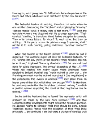 Huntington, were going over "to Jefferson in hopes to partake of the
loaves and fishes, which are to be distributed by the new President."
[1197]
The Federalist leaders did nothing, therefore, but write letters to
one another denouncing the "Jacobins" and prophesying "anarchy."
"Behold France—what is theory here is fact there."[1198] Even the
tractable McHenry was disgusted with his stronger associates. "Their
conduct," said he, "is tremulous, timid, feeble, deceptive & cowardly.
They write private letters. To whom? To each other. But they do
nothing.... If the party recover its pristine energy & splendor, shall I
ascribe it to such cunning, paltry, indecisive, backdoor conduct?"
[1199]
What had become of the French mission?[1200] Would to God it
might fail! That outcome might yet save the Federalist fortunes. "If
Mr. Marshall has any [news of the second French mission] beg him
to let it out," implored Chauncey Goodrich.[1201] But Marshall had
none for public inspection. The envoys' dispatches of May 17,[1202]
which had reached him nearly seven weeks afterward, were
perplexing. Indeed, Marshall was "much inclined to think that ... the
French government may be inclined to protract it [the negotiation] in
the expectation that events in America[1203] may place them on
higher ground than that which they now occupy."[1204] To Hamilton,
he cautiously wrote that the dispatches contained nothing "on which
a positive opinion respecting the result of that negotiation can be
formed."[1205]
But he told the President that he feared "the impression which will
probably be made by the New York Election,"[1206] and that
European military developments might defeat the mission's purpose.
He advised Adams to consider what then should be done. Should
"hostilities against France with the exception of their West India
privateers ... be continued if on their part a change of conduct shall
 