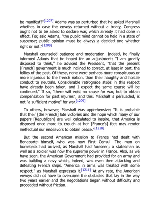 be manifest?"[1207] Adams was so perturbed that he asked Marshall
whether, in case the envoys returned without a treaty, Congress
ought not to be asked to declare war, which already it had done in
effect. For, said Adams, "the public mind cannot be held in a state of
suspense; public opinion must be always a decided one whether
right or not."[1208]
Marshall counseled patience and moderation. Indeed, he finally
informed Adams that he hoped for an adjustment: "I am greatly
disposed to think," he advised the President, "that the present
[French] government is much inclined to correct, at least in part, the
follies of the past. Of these, none were perhaps more conspicuous or
more injurious to the french nation, than their haughty and hostile
conduct to neutrals. Considerable retrograde steps in this respect
have already been taken, and I expect the same course will be
continued." If so, "there will exist no cause for war, but to obtain
compensation for past injuries"; and this, Marshall is persuaded, is
not "a sufficient motive" for war.[1209]
To others, however, Marshall was apprehensive: "It is probable
that their [the French] late victories and the hope which many of our
papers [Republican] are well calculated to inspire, that America is
disposed once more to crouch at her [France's] feet may render
ineffectual our endeavors to obtain peace."[1210]
But the second American mission to France had dealt with
Bonaparte himself, who was now First Consul. The man on
horseback had arrived, as Marshall had foreseen; a statesman as
well as a soldier was now the supreme power in France. Also, as we
have seen, the American Government had provided for an army and
was building a navy which, indeed, was even then attacking and
defeating French ships. "America in arms was treated with some
respect," as Marshall expresses it.[1211] At any rate, the American
envoys did not have to overcome the obstacles that lay in the way
two years earlier and the negotiations began without difficulty and
proceeded without friction.
 