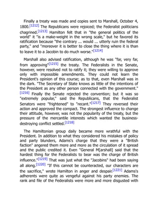 Finally a treaty was made and copies sent to Marshall, October 4,
1800.[1212] The Republicans were rejoiced; the Federalist politicians
chagrined.[1213] Hamilton felt that in "the general politics of the
world" it "is a make-weight in the wrong scale," but he favored its
ratification because "the contrary ... would ... utterly ruin the federal
party," and "moreover it is better to close the thing where it is than
to leave it to a Jacobin to do much worse."[1214]
Marshall also advised ratification, although he was "far, very far,
from approving"[1215] the treaty. The Federalists in the Senate,
however, were resolved not to ratify it; they were willing to approve
only with impossible amendments. They could not learn the
President's opinion of this course; as to that, even Marshall was in
the dark. "The Secretary of State knows as little of the intentions of
the President as any other person connected with the government."
[1216] Finally the Senate rejected the convention; but it was so
"extremely popular," said the Republicans, that the Federalist
Senators were "frightened" to "recant."[1217] They reversed their
action and approved the compact. The strongest influence to change
their attitude, however, was not the popularity of the treaty, but the
pressure of the mercantile interests which wanted the business-
destroying conflict settled.[1218]
The Hamiltonian group daily became more wrathful with the
President. In addition to what they considered his mistakes of policy
and party blunders, Adams's charge that they were a "British
faction" angered them more and more as the circulation of it spread
and the public credited it. Even "General M[arshall] said that the
hardest thing for the Federalists to bear was the charge of British
influence."[1219] That was just what the "Jacobins" had been saying
all along.[1220] "If this cannot be counteracted, our characters are
the sacrifice," wrote Hamilton in anger and despair.[1221] Adams's
adherents were quite as vengeful against his party enemies. The
rank and file of the Federalists were more and more disgusted with
 