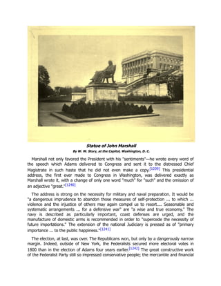 Statue of John Marshall
By W. W. Story, at the Capitol, Washington, D. C.
Marshall not only favored the President with his "sentiments"—he wrote every word of
the speech which Adams delivered to Congress and sent it to the distressed Chief
Magistrate in such haste that he did not even make a copy.[1239] This presidential
address, the first ever made to Congress in Washington, was delivered exactly as
Marshall wrote it, with a change of only one word "much" for "such" and the omission of
an adjective "great."[1240]
The address is strong on the necessity for military and naval preparation. It would be
"a dangerous imprudence to abandon those measures of self-protection ... to which ...
violence and the injustice of others may again compel us to resort.... Seasonable and
systematic arrangements ... for a defensive war" are "a wise and true economy." The
navy is described as particularly important, coast defenses are urged, and the
manufacture of domestic arms is recommended in order to "supercede the necessity of
future importations." The extension of the national Judiciary is pressed as of "primary
importance ... to the public happiness."[1241]
The election, at last, was over. The Republicans won, but only by a dangerously narrow
margin. Indeed, outside of New York, the Federalists secured more electoral votes in
1800 than in the election of Adams four years earlier.[1242] The great constructive work
of the Federalist Party still so impressed conservative people; the mercantile and financial
 