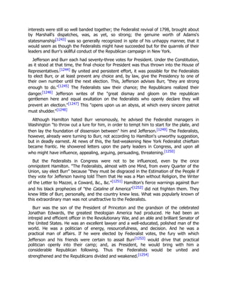 interests were still so well banded together; the Federalist revival of 1798, brought about
by Marshall's dispatches, was, as yet, so strong; the genuine worth of Adams's
statesmanship[1243] was so generally recognized in spite of his unhappy manner, that it
would seem as though the Federalists might have succeeded but for the quarrels of their
leaders and Burr's skillful conduct of the Republican campaign in New York.
Jefferson and Burr each had seventy-three votes for President. Under the Constitution,
as it stood at that time, the final choice for President was thus thrown into the House of
Representatives.[1244] By united and persistent effort, it was possible for the Federalists
to elect Burr, or at least prevent any choice and, by law, give the Presidency to one of
their own number until the next election. This, Jefferson advises Burr, "they are strong
enough to do."[1245] The Federalists saw their chance; the Republicans realized their
danger.[1246] Jefferson writes of the "great dismay and gloom on the republican
gentlemen here and equal exultation on the federalists who openly declare they will
prevent an election."[1247] This "opens upon us an abyss, at which every sincere patriot
must shudder."[1248]
Although Hamilton hated Burr venomously, he advised the Federalist managers in
Washington "to throw out a lure for him, in order to tempt him to start for the plate, and
then lay the foundation of dissension between" him and Jefferson.[1249] The Federalists,
however, already were turning to Burr, not according to Hamilton's unworthy suggestion,
but in deadly earnest. At news of this, the fast-weakening New York Federalist chieftain
became frantic. He showered letters upon the party leaders in Congress, and upon all
who might have influence, appealing, arguing, persuading, threatening.[1250]
But the Federalists in Congress were not to be influenced, even by the once
omnipotent Hamilton. "The Federalists, almost with one Mind, from every Quarter of the
Union, say elect Burr" because "they must be disgraced in the Estimation of the People if
they vote for Jefferson having told Them that He was a Man without Religion, the Writer
of the Letter to Mazzei, a Coward, &c., &c."[1251] Hamilton's fierce warnings against Burr
and his black prophecies of "the Cataline of America"[1252] did not frighten them. They
knew little of Burr, personally, and the country knew less. What was popularly known of
this extraordinary man was not unattractive to the Federalists.
Burr was the son of the President of Princeton and the grandson of the celebrated
Jonathan Edwards, the greatest theologian America had produced. He had been an
intrepid and efficient officer in the Revolutionary War, and an able and brilliant Senator of
the United States. He was an excellent lawyer and a well-educated, polished man of the
world. He was a politician of energy, resourcefulness, and decision. And he was a
practical man of affairs. If he were elected by Federalist votes, the fury with which
Jefferson and his friends were certain to assail Burr[1253] would drive that practical
politician openly into their camp; and, as President, he would bring with him a
considerable Republican following. Thus the Federalists would be united and
strengthened and the Republicans divided and weakened.[1254]
 