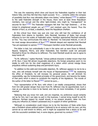 This was the reasoning which drew and bound the Federalists together in their last
historic folly; and they felt that they might succeed. "It is ... certainly within the compass
of possibility that Burr may ultimately obtain nine States," writes Bayard.[1255] In addition
to the solid Federalist strength in the House, there were at least three Republican
members, two corrupt and the other light-minded, who might by "management" be
secured for Burr.[1256] The Federalist managers felt that "the high Destinies ... of this
United & enlightened people are up";[1257] and resolved upon the hazard. Thus the
election of Burr, or, at least, a deadlock, faced the Republican chieftain.
At this critical hour there was just one man who still had the confidence of all
Federalists from Adams to Hamilton. John Marshall, Secretary of State, had enough
influence to turn the scales of Federalist action. Hamilton approached Marshall indirectly
at first. "You may communicate this letter to Marshall," he instructed Wolcott, in one of
his most savage denunciations of Burr.[1258] Wolcott obeyed and reported that Marshall
"has yet expressed no opinion."[1259] Thereupon Hamilton wrote Marshall personally.
This letter is lost; but undoubtedly it was in the same vein as were those to Wolcott,
Bayard, Sedgwick, Morris, and other Federalists. But Hamilton could not persuade
Marshall to throw his influence to Jefferson. The most Marshall would do was to agree to
keep hands off.
"To Mr. Jefferson," replies Marshall, "whose political character is better known than that
of Mr. Burr, I have felt almost insuperable objections. His foreign prejudices seem to me
totally to unfit him for the chief magistracy of a nation which cannot indulge those
prejudices without sustaining deep and permanent injury.
"In addition to this solid and immovable objection, Mr. Jefferson appears to me to be a
man, who will embody himself with the House of Representatives.[1260] By weakening
the office of President, he will increase his personal power. He will diminish his
responsibility, sap the fundamental principles of the government, and become the leader
of that party which is about to constitute the majority of the legislature. The morals of
the author of the letter to Mazzei[1261] cannot be pure....
"Your representation of Mr. Burr, with whom I am totally unacquainted, shows that
from him still greater danger than even from Mr. Jefferson may be apprehended. Such a
man as you describe is more to be feared, and may do more immediate, if not greater
mischief.
"Believing that you know him well, and are impartial, my preference would certainly
not be for him, but I can take no part in this business. I cannot bring myself to aid Mr.
Jefferson. Perhaps respect for myself should, in my present situation, deter me from
using any influence (if, indeed I possessed any) in support of either gentleman.
"Although no consideration could induce me to be the Secretary of State while there
was a President whose political system I believed to be at variance with my own; yet this
cannot be so well known to others, and it might be suspected that a desire to be well
with the successful candidate had, in some degree, governed my conduct."[1262]
 