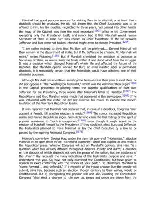 Marshall had good personal reasons for wishing Burr to be elected, or at least that a
deadlock should be produced. He did not dream that the Chief Justiceship was to be
offered to him; his law practice, neglected for three years, had passed into other hands;
the head of the Cabinet was then the most important[1263] office in the Government,
excepting only the Presidency itself; and rumor had it that Marshall would remain
Secretary of State in case Burr was chosen as Chief Magistrate. If the tie between
Jefferson and Burr were not broken, Marshall might even be chosen President.[1264]
"I am rather inclined to think that Mr. Burr will be preferred.... General Marshall will
then remain in the department of state; but if Mr. Jefferson be chosen, Mr. Marshall will
retire," writes Pickering.[1265] But if Marshall cherished the ambition to continue as
Secretary of State, as seems likely, he finally stifled it and stood aloof from the struggle.
It was a decision which changed Marshall's whole life and affected the future of the
Republic. Had Marshall openly worked for Burr, or even insisted upon a permanent
deadlock, it is reasonably certain that the Federalists would have achieved one of their
alternate purposes.
Although Marshall refrained from assisting the Federalists in their plan to elect Burr, he
did not oppose it. The "Washington Federalist," which was the Administration organ[1266]
in the Capital, presented in glowing terms the superior qualifications of Burr over
Jefferson for the Presidency, three weeks after Marshall's letter to Hamilton.[1267] The
Republicans said that Marshall wrote much that appeared in this newspaper.[1268] If he
was influential with the editor, he did not exercise his power to exclude the paper's
laudation of the New York Republican leader.
It was reported that Marshall had declared that, in case of a deadlock, Congress "may
appoint a Presidt. till another election is made."[1269] The rumor increased Republican
alarm and fanned Republican anger. From Richmond came the first tidings of the spirit of
popular resistance to "such a usurpation,"[1270] even though it might result in the
election of Marshall himself to the Presidency. If they could not elect Burr, said Jefferson,
the Federalists planned to make Marshall or Jay the Chief Executive by a law to be
passed by the expiring Federalist Congress.[1271]
Monroe's son-in-law, George Hay, under the nom de guerre of "Hortensius," attacked
Marshall in an open letter in the "Richmond Examiner," which was copied far and wide in
the Republican press. Whether Congress will act on Marshall's opinion, says Hay, "is a
question which has already diffused throughout America anxiety and alarm; a question
on the decision of which depends not only the peace of the nation, but the existence of
the Union." Hay recounts the many indications of the Federalists' purpose and says: "I
understand that you, Sir, have not only examined the Constitution, but have given an
opinion in exact conformity with the wishes of your party." He challenges Marshall to
"come forward ... and defend it." If a majority of the House choose Burr the people will
submit, says Hay, because such an election, though contrary to their wishes, would be
constitutional. But if, disregarding the popular will and also violating the Constitution,
Congress "shall elect a stranger to rule over us, peace and union are driven from the
 