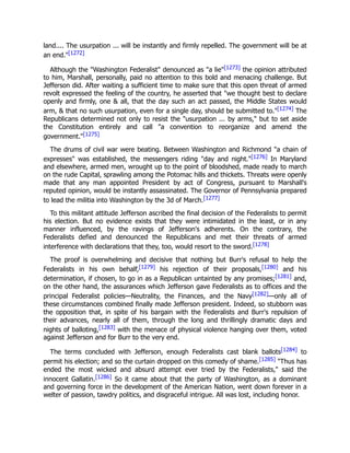 land.... The usurpation ... will be instantly and firmly repelled. The government will be at
an end."[1272]
Although the "Washington Federalist" denounced as "a lie"[1273] the opinion attributed
to him, Marshall, personally, paid no attention to this bold and menacing challenge. But
Jefferson did. After waiting a sufficient time to make sure that this open threat of armed
revolt expressed the feeling of the country, he asserted that "we thought best to declare
openly and firmly, one & all, that the day such an act passed, the Middle States would
arm, & that no such usurpation, even for a single day, should be submitted to."[1274] The
Republicans determined not only to resist the "usurpation ... by arms," but to set aside
the Constitution entirely and call "a convention to reorganize and amend the
government."[1275]
The drums of civil war were beating. Between Washington and Richmond "a chain of
expresses" was established, the messengers riding "day and night."[1276] In Maryland
and elsewhere, armed men, wrought up to the point of bloodshed, made ready to march
on the rude Capital, sprawling among the Potomac hills and thickets. Threats were openly
made that any man appointed President by act of Congress, pursuant to Marshall's
reputed opinion, would be instantly assassinated. The Governor of Pennsylvania prepared
to lead the militia into Washington by the 3d of March.[1277]
To this militant attitude Jefferson ascribed the final decision of the Federalists to permit
his election. But no evidence exists that they were intimidated in the least, or in any
manner influenced, by the ravings of Jefferson's adherents. On the contrary, the
Federalists defied and denounced the Republicans and met their threats of armed
interference with declarations that they, too, would resort to the sword.[1278]
The proof is overwhelming and decisive that nothing but Burr's refusal to help the
Federalists in his own behalf,[1279] his rejection of their proposals,[1280] and his
determination, if chosen, to go in as a Republican untainted by any promises;[1281] and,
on the other hand, the assurances which Jefferson gave Federalists as to offices and the
principal Federalist policies—Neutrality, the Finances, and the Navy[1282]—only all of
these circumstances combined finally made Jefferson president. Indeed, so stubborn was
the opposition that, in spite of his bargain with the Federalists and Burr's repulsion of
their advances, nearly all of them, through the long and thrillingly dramatic days and
nights of balloting,[1283] with the menace of physical violence hanging over them, voted
against Jefferson and for Burr to the very end.
The terms concluded with Jefferson, enough Federalists cast blank ballots[1284] to
permit his election; and so the curtain dropped on this comedy of shame.[1285] "Thus has
ended the most wicked and absurd attempt ever tried by the Federalists," said the
innocent Gallatin.[1286] So it came about that the party of Washington, as a dominant
and governing force in the development of the American Nation, went down forever in a
welter of passion, tawdry politics, and disgraceful intrigue. All was lost, including honor.
 