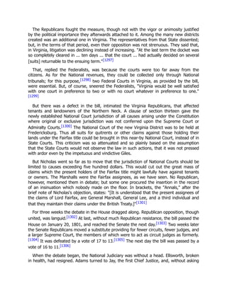 The Republicans fought the measure, though not with the vigor or animosity justified
by the political importance they afterwards attached to it. Among the many new districts
created was an additional one in Virginia. The representatives from that State dissented;
but, in the terms of that period, even their opposition was not strenuous. They said that,
in Virginia, litigation was declining instead of increasing. "At the last term the docket was
so completely cleared in ... ten days ... that the court ... had actually decided on several
[suits] returnable to the ensuing term."[1297]
That, replied the Federalists, was because the courts were too far away from the
citizens. As for the National revenues, they could be collected only through National
tribunals; for this purpose,[1298] two Federal Courts in Virginia, as provided by the bill,
were essential. But, of course, sneered the Federalists, "Virginia would be well satisfied
with one court in preference to two or with no court whatever in preference to one."
[1299]
But there was a defect in the bill, intimated the Virginia Republicans, that affected
tenants and landowners of the Northern Neck. A clause of section thirteen gave the
newly established National Court jurisdiction of all causes arising under the Constitution
where original or exclusive jurisdiction was not conferred upon the Supreme Court or
Admiralty Courts.[1300] The National Court of the new Virginia District was to be held at
Fredericksburg. Thus all suits for quitrents or other claims against those holding their
lands under the Fairfax title could be brought in this near-by National Court, instead of in
State Courts. This criticism was so attenuated and so plainly based on the assumption
that the State Courts would not observe the law in such actions, that it was not pressed
with ardor even by the impetuous and vindictive Giles.
But Nicholas went so far as to move that the jurisdiction of National Courts should be
limited to causes exceeding five hundred dollars. This would cut out the great mass of
claims which the present holders of the Fairfax title might lawfully have against tenants
or owners. The Marshalls were the Fairfax assignees, as we have seen. No Republican,
however, mentioned them in debate; but some one procured the insertion in the record
of an insinuation which nobody made on the floor. In brackets, the "Annals," after the
brief note of Nicholas's objection, states: "[It is understood that the present assignees of
the claims of Lord Fairfax, are General Marshall, General Lee, and a third individual and
that they maintain their claims under the British Treaty.]"[1301]
For three weeks the debate in the House dragged along. Republican opposition, though
united, was languid.[1302] At last, without much Republican resistance, the bill passed the
House on January 20, 1801, and reached the Senate the next day.[1303] Two weeks later
the Senate Republicans moved a substitute providing for fewer circuits, fewer judges, and
a larger Supreme Court, the members of which were to act as circuit judges as formerly.
[1304] It was defeated by a vote of 17 to 13.[1305] The next day the bill was passed by a
vote of 16 to 11.[1306]
When the debate began, the National Judiciary was without a head. Ellsworth, broken
in health, had resigned. Adams turned to Jay, the first Chief Justice, and, without asking
 